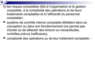c) les risques comptables (liés à l’organisation et la gestion
comptable, à la complexité des opérations et de leurs
traitements comptables et à l’efficacité du personnel
comptable) :
 système de contrôle interne comptable défaillant dans sa
conception ou dans son fonctionnement (ne permet pas
d’éviter ou de détecter des erreurs ou inexactitudes,
contrôles prévus inefficaces),
 complexité des opérations ou de leur traitement comptable ;
 
