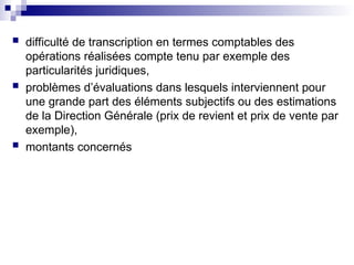  difficulté de transcription en termes comptables des
opérations réalisées compte tenu par exemple des
particularités juridiques,
 problèmes d’évaluations dans lesquels interviennent pour
une grande part des éléments subjectifs ou des estimations
de la Direction Générale (prix de revient et prix de vente par
exemple),
 montants concernés
 
