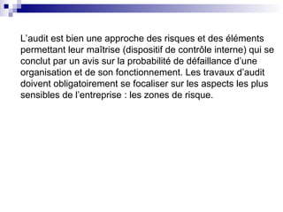 L’audit est bien une approche des risques et des éléments
permettant leur maîtrise (dispositif de contrôle interne) qui se
conclut par un avis sur la probabilité de défaillance d’une
organisation et de son fonctionnement. Les travaux d’audit
doivent obligatoirement se focaliser sur les aspects les plus
sensibles de l’entreprise : les zones de risque.
 