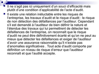  Il ne s’agit pas ici uniquement d’un souci d’efficacité mais
plutôt d’une condition d’applicabilité de l’acte d’audit.
 Il existe une relation inéluctable entre les risques de
l’entreprise, les travaux d’audit et le risque d’audit : le risque
de non détection des défaillances par l’auditeur. Cependant
s’il est demandé à l’auditeur de bien définir la nature et
l’étendue des travaux qui lui permettrent de détecter les
défaillances de l’entreprise, on reconnaît que le risque
d’audit ne peut être définitivement écarté et qu’on ne peut au
mieux que détecter les défaillances et exiger de l’auditeur
d’avoir une assurance raisonnable qu’il n’existe pas
d’anomalies significatives . Tout acte d’audit comporte par
définition un niveau de risque d’erreur que l’auditeur
reconnaît et que l’audité accepte.
 