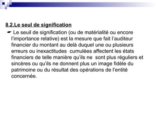 8.2.Le seul de signification
 Le seuil de signification (ou de matérialité ou encore
l’importance relative) est la mesure que fait l’auditeur
financier du montant au delà duquel une ou plusieurs
erreurs ou inexactitudes cumulées affectent les états
financiers de telle manière qu’ils ne sont plus réguliers et
sincères ou qu’ils ne donnent plus un image fidèle du
patrimoine ou du résultat des opérations de l’entité
concernée.
 