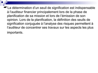 La détermination d’un seuil de signification est indispensable
à l’auditeur financier principalement lors de la phase de
planification de sa mission et lors de l’émission de son
opinion. Lors de la planification, la définition des seuils de
signification conjuguée à l’analyse des risques permettent à
l’auditeur de concentrer ses travaux sur les aspects les plus
importants.
 
