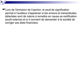 Lors de l’émission de l’opinion, le seuil de signification
permet à l’auditeur d’apprécier si les erreurs et inexactitudes
détectées sont de nature à remettre en cause sa certification
(audit externe) et si il convient de demander à la société de
corriger ses états financiers.
 