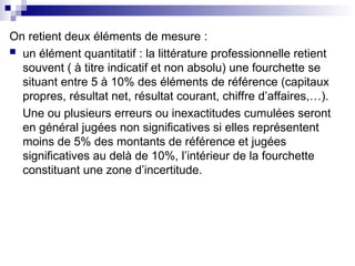On retient deux éléments de mesure :
 un élément quantitatif : la littérature professionnelle retient
souvent ( à titre indicatif et non absolu) une fourchette se
situant entre 5 à 10% des éléments de référence (capitaux
propres, résultat net, résultat courant, chiffre d’affaires,…).
Une ou plusieurs erreurs ou inexactitudes cumulées seront
en général jugées non significatives si elles représentent
moins de 5% des montants de référence et jugées
significatives au delà de 10%, l’intérieur de la fourchette
constituant une zone d’incertitude.
 