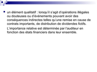  un élément qualitatif : lorsqu’il s’agit d’opérations illégales
ou douteuses ou d’événements pouvant avoir des
conséquences indirectes telles qu’une remise en cause de
contrats importants, de distribution de dividendes fictifs.
L’importance relative est déterminée par l’auditeur en
fonction des états financiers dans leur ensemble.
 