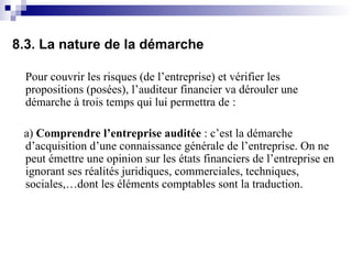 8.3. La nature de la démarche
Pour couvrir les risques (de l’entreprise) et vérifier les
propositions (posées), l’auditeur financier va dérouler une
démarche à trois temps qui lui permettra de :
a) Comprendre l’entreprise auditée : c’est la démarche
d’acquisition d’une connaissance générale de l’entreprise. On ne
peut émettre une opinion sur les états financiers de l’entreprise en
ignorant ses réalités juridiques, commerciales, techniques,
sociales,…dont les éléments comptables sont la traduction.
 