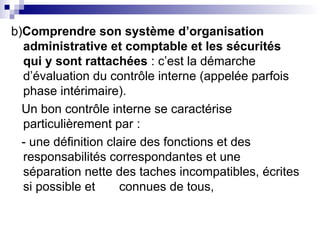 b)Comprendre son système d’organisation
administrative et comptable et les sécurités
qui y sont rattachées : c’est la démarche
d’évaluation du contrôle interne (appelée parfois
phase intérimaire).
Un bon contrôle interne se caractérise
particulièrement par :
- une définition claire des fonctions et des
responsabilités correspondantes et une
séparation nette des taches incompatibles, écrites
si possible et connues de tous,
 