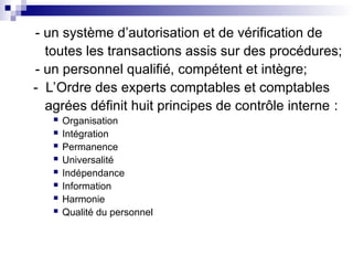 - un système d’autorisation et de vérification de
toutes les transactions assis sur des procédures;
- un personnel qualifié, compétent et intègre;
- L’Ordre des experts comptables et comptables
agrées définit huit principes de contrôle interne :
 Organisation
 Intégration
 Permanence
 Universalité
 Indépendance
 Information
 Harmonie
 Qualité du personnel
 