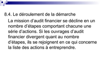 8.4. Le déroulement de la démarche
La mission d’audit financier se décline en un
nombre d’étapes comportant chacune une
série d’actions. Si les ouvrages d’audit
financier divergent quant au nombre
d’étapes, ils se rejoignent en ce qui concerne
la liste des actions à entreprendre.
 