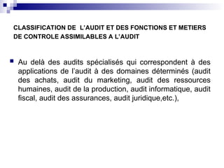 CLASSIFICATION DE L’AUDIT ET DES FONCTIONS ET METIERS
DE CONTROLE ASSIMILABLES A L’AUDIT
 Au delà des audits spécialisés qui correspondent à des
applications de l’audit à des domaines déterminés (audit
des achats, audit du marketing, audit des ressources
humaines, audit de la production, audit informatique, audit
fiscal, audit des assurances, audit juridique,etc.),
 