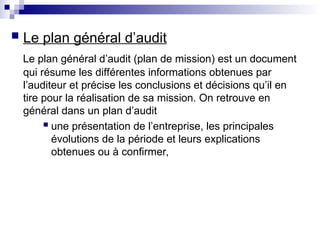  Le plan général d’audit
Le plan général d’audit (plan de mission) est un document
qui résume les différentes informations obtenues par
l’auditeur et précise les conclusions et décisions qu’il en
tire pour la réalisation de sa mission. On retrouve en
général dans un plan d’audit
 une présentation de l’entreprise, les principales
évolutions de la période et leurs explications
obtenues ou à confirmer,
 