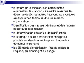  la nature de la mission, ses particularités
éventuelles, les rapports à émettre ainsi que les
délais de dépôt, les autres intervenants éventuels
(auditeurs des filiales, auditeurs internes,
organisation…)
 identification des risques généraux et des risques
spécifiques à la mission
 la détermination des seuils de signification
 la stratégie d’audit : préciser les principales
procédures d’audit à mettre pour chacun des
domaines importants
 les éléments d’organisation interne relatifs à
l’équipe, au planning et au budget.
 