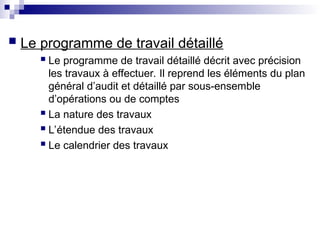  Le programme de travail détaillé
 Le programme de travail détaillé décrit avec précision
les travaux à effectuer. Il reprend les éléments du plan
général d’audit et détaillé par sous-ensemble
d’opérations ou de comptes
 La nature des travaux
 L’étendue des travaux
 Le calendrier des travaux
 