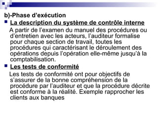 b)-Phase d’exécution
 La description du système de contrôle interne
A partir de l’examen du manuel des procédures ou
d’entretien avec les acteurs, l’auditeur formalise
pour chaque section de travail, toutes les
procédures qui caractérisant le déroulement des
opérations depuis l’opération elle-même jusqu’à la
comptabilisation.
 Les tests de conformité
Les tests de conformité ont pour objectifs de
s’assurer de la bonne compréhension de la
procédure par l’auditeur et que la procédure décrite
est conforme à la réalité. Exemple rapprocher les
clients aux banques
 