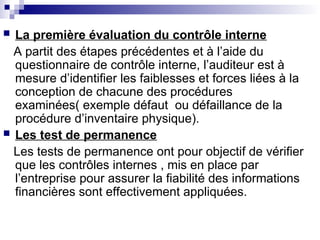  La première évaluation du contrôle interne
A partit des étapes précédentes et à l’aide du
questionnaire de contrôle interne, l’auditeur est à
mesure d’identifier les faiblesses et forces liées à la
conception de chacune des procédures
examinées( exemple défaut ou défaillance de la
procédure d’inventaire physique).
 Les test de permanence
Les tests de permanence ont pour objectif de vérifier
que les contrôles internes , mis en place par
l’entreprise pour assurer la fiabilité des informations
financières sont effectivement appliquées.
 