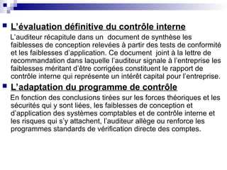 L’évaluation définitive du contrôle interne
L’auditeur récapitule dans un document de synthèse les
faiblesses de conception relevées à partir des tests de conformité
et les faiblesses d’application. Ce document joint à la lettre de
recommandation dans laquelle l’auditeur signale à l’entreprise les
faiblesses méritant d’être corrigées constituent le rapport de
contrôle interne qui représente un intérêt capital pour l’entreprise.
 L’adaptation du programme de contrôle
En fonction des conclusions tirées sur les forces théoriques et les
sécurités qui y sont liées, les faiblesses de conception et
d’application des systèmes comptables et de contrôle interne et
les risques qui s’y attachent, l’auditeur allège ou renforce les
programmes standards de vérification directe des comptes.
 