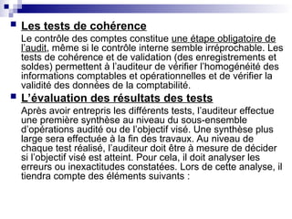  Les tests de cohérence
Le contrôle des comptes constitue une étape obligatoire de
l’audit, même si le contrôle interne semble irréprochable. Les
tests de cohérence et de validation (des enregistrements et
soldes) permettent à l’auditeur de vérifier l’homogénéité des
informations comptables et opérationnelles et de vérifier la
validité des données de la comptabilité.
 L’évaluation des résultats des tests
Après avoir entrepris les différents tests, l’auditeur effectue
une première synthèse au niveau du sous-ensemble
d’opérations audité ou de l’objectif visé. Une synthèse plus
large sera effectuée à la fin des travaux. Au niveau de
chaque test réalisé, l’auditeur doit être à mesure de décider
si l’objectif visé est atteint. Pour cela, il doit analyser les
erreurs ou inexactitudes constatées. Lors de cette analyse, il
tiendra compte des éléments suivants :
 