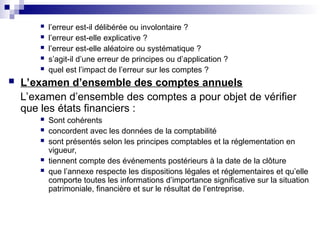  l’erreur est-il délibérée ou involontaire ?
 l’erreur est-elle explicative ?
 l’erreur est-elle aléatoire ou systématique ?
 s’agit-il d’une erreur de principes ou d’application ?
 quel est l’impact de l’erreur sur les comptes ?
 L’examen d’ensemble des comptes annuels
L’examen d’ensemble des comptes a pour objet de vérifier
que les états financiers :
 Sont cohérents
 concordent avec les données de la comptabilité
 sont présentés selon les principes comptables et la réglementation en
vigueur,
 tiennent compte des événements postérieurs à la date de la clôture
 que l’annexe respecte les dispositions légales et réglementaires et qu’elle
comporte toutes les informations d’importance significative sur la situation
patrimoniale, financière et sur le résultat de l’entreprise.
 
