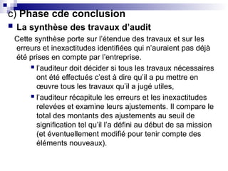 c) Phase cde conclusion
 La synthèse des travaux d’audit
Cette synthèse porte sur l’étendue des travaux et sur les
erreurs et inexactitudes identifiées qui n’auraient pas déjà
été prises en compte par l’entreprise.
 l’auditeur doit décider si tous les travaux nécessaires
ont été effectués c’est à dire qu’il a pu mettre en
œuvre tous les travaux qu’il a jugé utiles,
 l’auditeur récapitule les erreurs et les inexactitudes
relevées et examine leurs ajustements. Il compare le
total des montants des ajustements au seuil de
signification tel qu’il l’a défini au début de sa mission
(et éventuellement modifié pour tenir compte des
éléments nouveaux).
 