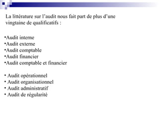 La littérature sur l’audit nous fait part de plus d’une
vingtaine de qualificatifs :
•Audit interne
•Audit externe
•Audit comptable
•Audit financier
•Audit comptable et financier
• Audit opérationnel
• Audit organisationnel
• Audit administratif
• Audit de régularité
 