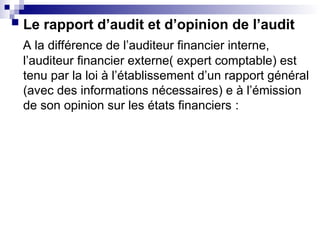  Le rapport d’audit et d’opinion de l’audit
A la différence de l’auditeur financier interne,
l’auditeur financier externe( expert comptable) est
tenu par la loi à l’établissement d’un rapport général
(avec des informations nécessaires) e à l’émission
de son opinion sur les états financiers :
 