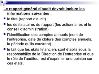 Le rapport général d’audit devrait inclure les
informations suivantes :
 le titre (rapport d’audit)
 les destinataires du rapport (les actionnaires et le
conseil d’administration)
 l’identification des comptes annuels (nom de
l’entreprise, date de clôture des comptes annuels,
la période qu’ils couvrent)
 le fait que les états financiers sont établis sous la
responsabilité de la Direction de l’entreprise et que
le rôle de l’auditeur est d’exprimer une opinion sur
ces états,
 