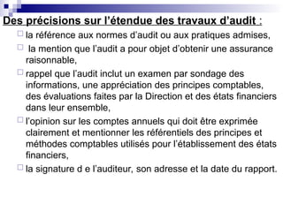 Des précisions sur l’étendue des travaux d’audit :
 la référence aux normes d’audit ou aux pratiques admises,
 la mention que l’audit a pour objet d’obtenir une assurance
raisonnable,
 rappel que l’audit inclut un examen par sondage des
informations, une appréciation des principes comptables,
des évaluations faites par la Direction et des états financiers
dans leur ensemble,
 l’opinion sur les comptes annuels qui doit être exprimée
clairement et mentionner les référentiels des principes et
méthodes comptables utilisés pour l’établissement des états
financiers,
 la signature d e l’auditeur, son adresse et la date du rapport.
 