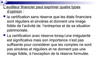 L’auditeur financier peut exprimer quatre types
d’opinion :
 la certification sans réserve que les états financiers
sont réguliers et sincères et donnent une image
fidèle de l’activité de l’entreprise et de sa situation
patrimoniale.
 La certification avec réserve lorsqu’une irrégularité
est significative mais son importance n’est pas
suffisante pour considérer que les comptes ne sont
pas sincères et réguliers et ne donnent pas une
image fidèle, à l’exception de la réserve formulée.
 