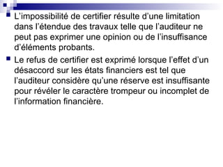  L’impossibilité de certifier résulte d’une limitation
dans l’étendue des travaux telle que l’auditeur ne
peut pas exprimer une opinion ou de l’insuffisance
d’éléments probants.
 Le refus de certifier est exprimé lorsque l’effet d’un
désaccord sur les états financiers est tel que
l’auditeur considère qu’une réserve est insuffisante
pour révéler le caractère trompeur ou incomplet de
l’information financière.
 
