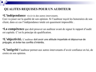 QUALITES REQUISES POUR UN AUDITEUR
•L’indépendance vis-à-vis des autres intervenants.
Ceci va jouer sur la qualité de son opinion. Si l’auditeur reçoit les honoraires de son
client, dans ce cas l’indépendance totale est quasiment impossible .
•La compétence que doit prouver un auditeur avant de signer le rapport d’audit
est capitale. C’est le principe de qualification.
•L’objectivité. L’auditeur doit avoir une attitude impartiale et dépourvue de
préjugés, et éviter les conflits d’intérêts.
•L’intégrité l’auditeur permet aux autres intervenants d’avoir confiance en lui, de
croire en son opinion.
 
