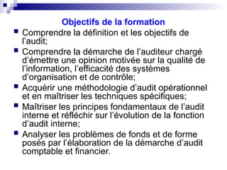 Objectifs de la formation
 Comprendre la définition et les objectifs de
l’audit;
 Comprendre la démarche de l’auditeur chargé
d’émettre une opinion motivée sur la qualité de
l’information, l’efficacité des systèmes
d’organisation et de contrôle;
 Acquérir une méthodologie d’audit opérationnel
et en maîtriser les techniques spécifiques;
 Maîtriser les principes fondamentaux de l’audit
interne et réfléchir sur l’évolution de la fonction
d’audit interne;
 Analyser les problèmes de fonds et de forme
posés par l’élaboration de la démarche d’audit
comptable et financier.
 