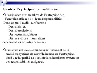 Les objectifs principaux de l’auditeur sont:
L’assistance aux membres de l’entreprise dans
l’exercice efficace de leurs responsabilités.
Dans ce but, l’audit leur fournit :
•Des analyses,
•Des appréciations,
•Des recommandations,
•Des avis et des informations
concernant les activités examinés.
L’examen et l’évaluation de la suffisance et de la
réalité du système de contrôle interne de l’entreprise,
ainsi que la qualité de l’action dans la mise en exécution
des responsabilités assignées.
 