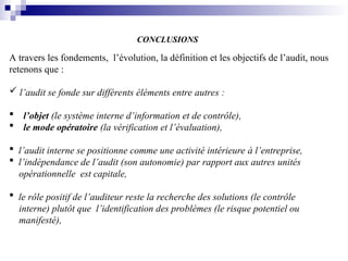 CONCLUSIONS
A travers les fondements, l’évolution, la définition et les objectifs de l’audit, nous
retenons que :
 l’audit se fonde sur différents éléments entre autres :
 l’objet (le système interne d’information et de contrôle),
 le mode opératoire (la vérification et l’évaluation),
 l’audit interne se positionne comme une activité intérieure à l’entreprise,
 l’indépendance de l’audit (son autonomie) par rapport aux autres unités
opérationnelle est capitale,
 le rôle positif de l’auditeur reste la recherche des solutions (le contrôle
interne) plutôt que l’identification des problèmes (le risque potentiel ou
manifesté),
 