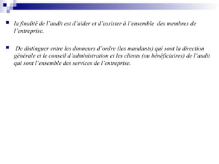  la finalité de l’audit est d’aider et d’assister à l’ensemble des membres de
l’entreprise.
 De distinguer entre les donneurs d’ordre (les mandants) qui sont la direction
générale et le conseil d’administration et les clients (ou bénéficiaires) de l’audit
qui sont l’ensemble des services de l’entreprise.
 