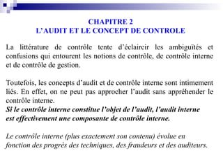 CHAPITRE 2
L’AUDIT ET LE CONCEPT DE CONTROLE
La littérature de contrôle tente d’éclaircir les ambiguïtés et
confusions qui entourent les notions de contrôle, de contrôle interne
et de contrôle de gestion.
Toutefois, les concepts d’audit et de contrôle interne sont intimement
liés. En effet, on ne peut pas approcher l’audit sans appréhender le
contrôle interne.
Si le contrôle interne constitue l’objet de l’audit, l’audit interne
est effectivement une composante de contrôle interne.
Le contrôle interne (plus exactement son contenu) évolue en
fonction des progrès des techniques, des fraudeurs et des auditeurs.
 