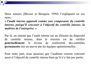 Deux auteurs (Bécour et Bouquin, 1994) l’expliquent en ces
mots :
« l’audit interne apparaît comme une composante du contrôle
interne, puisqu’il concourt à l’objectif du contrôle interne, la
maîtrise de l’entreprise. »
Par là, on entend que l’audit interne est un élément du dispositif
de contrôle interne, dont la mission est de vérifier
ponctuellement le niveau de conformité des contrôles
permanents mis en œuvre par les équipes opérationnelles.
Pour notre part, nous ajoutons que l’auditeur externe concourt
aussi à l’objectif de contrôle interne bien qu’il n’y fait pas partie.
 