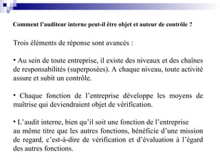 Comment l’auditeur interne peut-il être objet et auteur de contrôle ?
Trois éléments de réponse sont avancés :
• Au sein de toute entreprise, il existe des niveaux et des chaînes
de responsabilités (superposées). A chaque niveau, toute activité
assure et subit un contrôle.
• Chaque fonction de l’entreprise développe les moyens de
maîtrise qui deviendraient objet de vérification.
• L’audit interne, bien qu’il soit une fonction de l’entreprise
au même titre que les autres fonctions, bénéficie d’une mission
de regard, c’est-à-dire de vérification et d’évaluation à l’égard
des autres fonctions.
 
