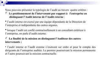 Nous pouvons présenter la typologie de l’audit au travers quatre critères :
 Le positionnement de l’intervenant par rapport à l’entreprise en
distinguant l’Audit interne de l’Audit externe :
 l’audit interne est exercé par une équipe dépendante de la Direction de
l’entreprise et indépendante des autres organes.
 lorsque l’audit est confié contractuellement à un consultant extérieur à
l’entreprise, on parle d’audit externe.
 La finalité de la mission en distinguant l’Auditeur des autres
intervenants ;
• l’audit interne et l’audit externe s’exercent sur ordre et pour le compte des
dirigeants de l’entreprise auditée. Le premier poursuivant la mission permanente
et l’autre poursuivant la mission contractuelle.
 