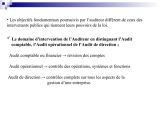 • Les objectifs fondamentaux poursuivis par l’auditeur diffèrent de ceux des
intervenants publics qui tiennent leurs pouvoirs de la loi.
 Le domaine d’intervention de l’Auditeur en distinguant l’Audit
comptable, l’Audit opérationnel de l’Audit de direction ;
Audit comptable ou financier  révision des comptes
Audit opérationnel  contrôle des opérations, systèmes et fonctions
Audit de direction  contrôles complets sur tous les aspects de la
gestion d’une entreprise.
 