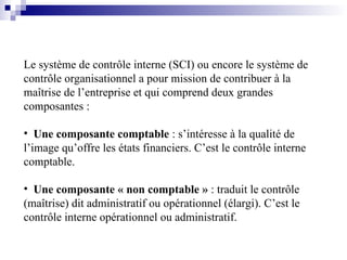 Le système de contrôle interne (SCI) ou encore le système de
contrôle organisationnel a pour mission de contribuer à la
maîtrise de l’entreprise et qui comprend deux grandes
composantes :
• Une composante comptable : s’intéresse à la qualité de
l’image qu’offre les états financiers. C’est le contrôle interne
comptable.
• Une composante « non comptable » : traduit le contrôle
(maîtrise) dit administratif ou opérationnel (élargi). C’est le
contrôle interne opérationnel ou administratif.
 