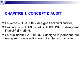 CHAPITRE 1. CONCEPT D’AUDIT
 Le verbe «TO AUDIT» désigne l’action d’auditer,
 Les noms « AUDIT » et « AUDITING » désignent
l’activité d’audit et,
 Le qualificatif « AUDITOR » désigne la personne qui
entreprend cette action ou qui en fait son activité.
 