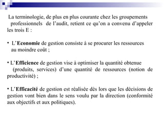 La terminologie, de plus en plus courante chez les groupements
professionnels de l’audit, retient ce qu’on a convenu d’appeler
les trois E :
• L’Economie de gestion consiste à se procurer les ressources
au moindre coût ;
• L’Efficience de gestion vise à optimiser la quantité obtenue
(produits, services) d’une quantité de ressources (notion de
productivité) ;
• L’Efficacité de gestion est réalisée dès lors que les décisions de
gestion vont bien dans le sens voulu par la direction (conformité
aux objectifs et aux politiques).
 