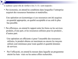 L’auditeur a pour rôle de vérifier si les 3 « E » sont respectés :
• Par économie, on attend les conditions dans lesquelles l’entreprise
acquiert des ressources humaines et matérielles.
Une opération est économique si ces ressources ont été acquises
en quantité appropriée, en qualité acceptable et au coût le plus
bas possible.
• Par efficience, on entend le rapport entre les biens ou les services
produits, d’une part, et les ressources utilisées pour les produire ,
d’autres part.
Une opération est efficiente si pour l’ensemble des ressources
utilisées, le produit obtenu est maximum ou encore les moyens
utilisés sont minimaux pour toute qualité et quantité données
de services.
• Par l’efficacité, on entend la mesure dans laquelle un programme
atteint les buts visés ou les autres effets recherchés.
 