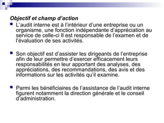 Objectif et champ d’action
 L’audit interne est à l’intérieur d’une entreprise ou un
organisme, une fonction indépendante d’appréciation au
service de celle-ci Il est responsable de l’examen et de
l’évaluation de ses activités.
 Son objectif est d’assister les dirigeants de l’entreprise
afin de leur permettre d’exercer efficacement leurs
responsabilités en leur apportant des analyses, des
appréciations, des recommandations, des avis et des
informations sur les activités qu’il examine.
 Parmi les bénéficiaires de l’assistance de l’audit interne
figurent notamment la direction générale et le conseil
d’administration.
 