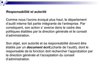 Responsabilité et autorité
Comme nous l’avons évoqué plus haut, le département
d’audit interne fait partie intégrante de l’entreprise. Par
conséquent, son action s’ exerce dans le cadre des
politiques établies par la direction générale et le conseil
d’administration.
Son objet, son autorité et sa responsabilité doivent être
établis par un document écrit (charte de l’audit), dont le
responsable de la fonction doit rechercher l’approbation par
la direction générale et l’acceptation du conseil
d’administration.
 