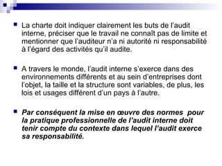  La charte doit indiquer clairement les buts de l’audit
interne, préciser que le travail ne connaît pas de limite et
mentionner que l’auditeur n’a ni autorité ni responsabilité
à l’égard des activités qu’il audite.
 A travers le monde, l’audit interne s’exerce dans des
environnements différents et au sein d’entreprises dont
l’objet, la taille et la structure sont variables, de plus, les
lois et usages différent d’un pays à l’autre.
 Par conséquent la mise en œuvre des normes pour
la pratique professionnelle de l’audit interne doit
tenir compte du contexte dans lequel l’audit exerce
sa responsabilité.
 