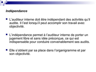 Indépendance
 L’auditeur interne doit être indépendant des activités qu’il
audite. Il l’est lorsqu’il peut accomplir son travail avec
objectivité.
 L’indépendance permet à l’auditeur interne de porter un
jugement libre et sans idée préconçue, ce qui est
indispensable pour conduire convenablement ses audits.
 Elle s’obtient par sa place dans l’organigramme et par
son objectivité.
 