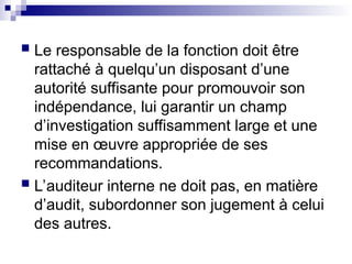  Le responsable de la fonction doit être
rattaché à quelqu’un disposant d’une
autorité suffisante pour promouvoir son
indépendance, lui garantir un champ
d’investigation suffisamment large et une
mise en œuvre appropriée de ses
recommandations.
 L’auditeur interne ne doit pas, en matière
d’audit, subordonner son jugement à celui
des autres.
 
