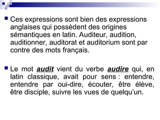  Ces expressions sont bien des expressions
anglaises qui possèdent des origines
sémantiques en latin. Auditeur, audition,
auditionner, auditorat et auditorium sont par
contre des mots français.
 Le mot audit vient du verbe audire qui, en
latin classique, avait pour sens : entendre,
entendre par oui-dire, écouter, être élève,
être disciple, suivre les vues de quelqu’un.
 