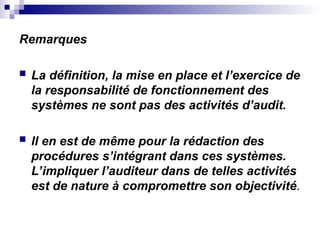 Remarques
 La définition, la mise en place et l’exercice de
la responsabilité de fonctionnement des
systèmes ne sont pas des activités d’audit.
 Il en est de même pour la rédaction des
procédures s’intégrant dans ces systèmes.
L’impliquer l’auditeur dans de telles activités
est de nature à compromettre son objectivité.
 